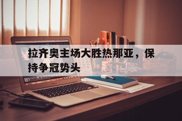 关于拉齐奥主场大胜热那亚，保持争冠势头的信息