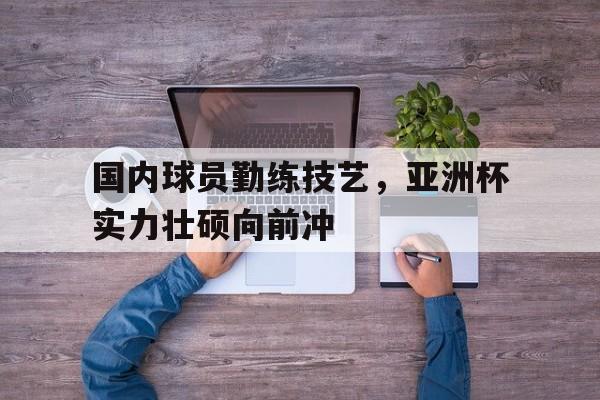 关于国内球员勤练技艺,亚洲杯实力壮硕向前冲的信息