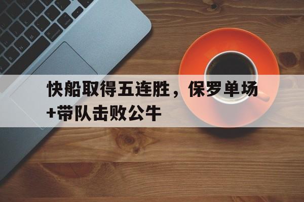 快船取得五连胜，保罗单场+带队击败公牛的简单介绍