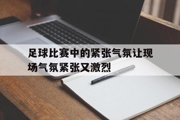 足球比赛中的紧张气氛让现场气氛紧张又激烈的简单介绍