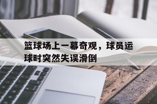 篮球场上一幕奇观，球员运球时突然失误滑倒的简单介绍