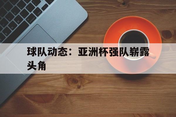 球队动态：亚洲杯强队崭露头角的简单介绍