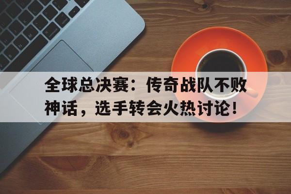 全球总决赛：传奇战队不败神话，选手转会火热讨论！
