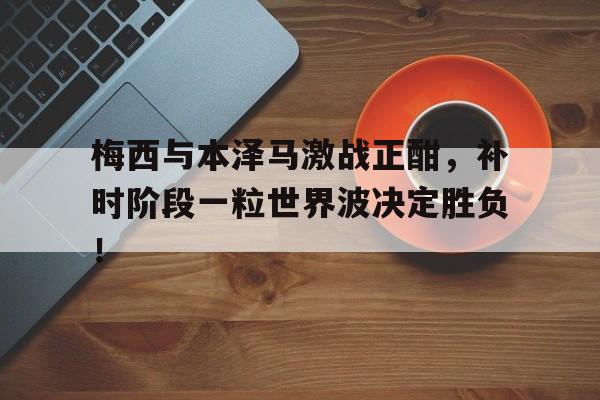 梅西与本泽马激战正酣，补时阶段一粒世界波决定胜负！