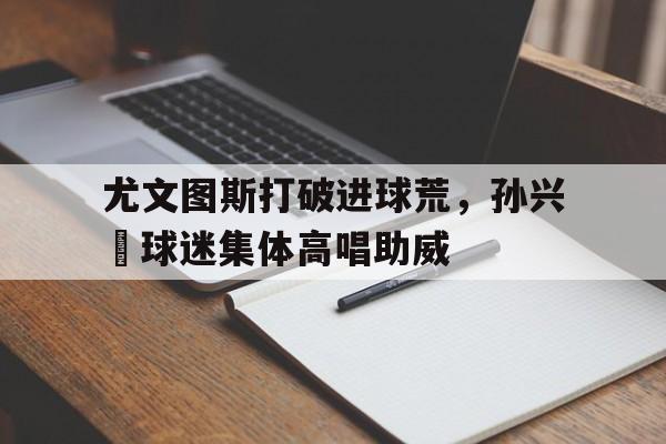 尤文图斯打破进球荒，孙兴慜球迷集体高唱助威