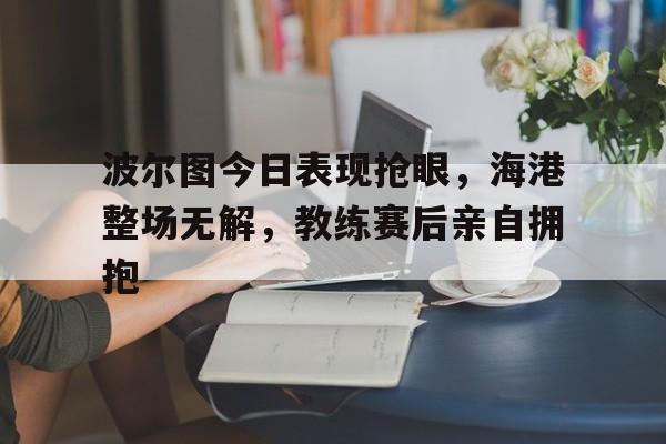 波尔图今日表现抢眼，海港整场无解，教练赛后亲自拥抱