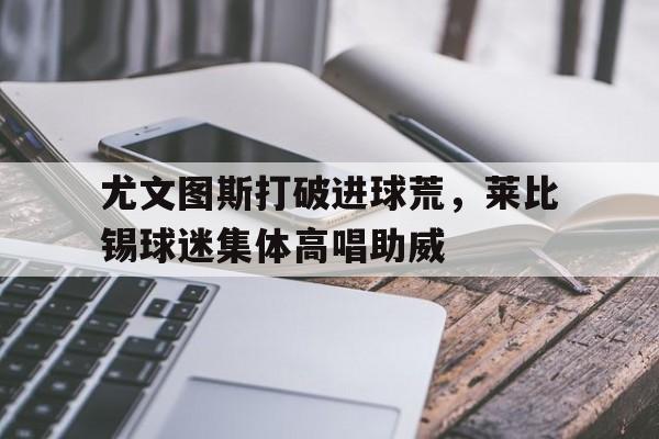 尤文图斯打破进球荒,莱比锡球迷集体高唱助威rb莱比锡对斯图加特