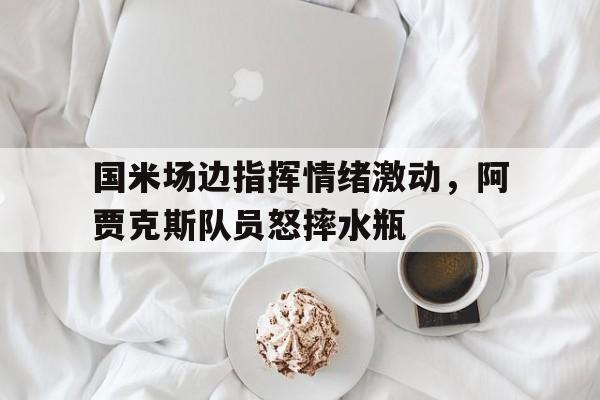 国米场边指挥情绪激动，阿贾克斯队员怒摔水瓶暗区突围阿贾克斯女版