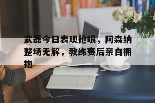 武磊今日表现抢眼，阿森纳整场无解，教练赛后亲自拥抱武磊阿森纳球迷