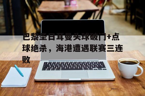 巴黎圣日耳曼头球破门+点球绝杀，海港遭遇联赛三连败